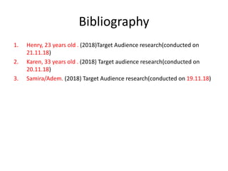 Bibliography
1. Henry, 23 years old . (2018)Target Audience research(conducted on
21.11.18)
2. Karen, 33 years old . (2018) Target audience research(conducted on
20.11.18)
3. Samira/Adem. (2018) Target Audience research(conducted on 19.11.18)
 