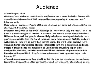 Audience
Audience age;- 20-23
Gender;- Could me based towards male and female, but is more likely that females this
age will already know about YWT so would be more appealing to males who aren’t
informed on it.
Description of audience;- People of this age who have just come out of university/house
sharing with friends/uni-mates.
Interest in YWT;- Don’t have much knowledge of YWT or what they are about. This is the
kind of audience range that need to be shown a creation that shows what there about.
Niche audience;- A lot of people who are likely to be house sharing uni-students, once
you’ve grabbed attention of a few of them and made them aware of YWT, the audience
will expand as they will be more than likely to spread the word about and give there
views on it once they’ve heard about it. Potential to turn into a mainstream audience.
People in this audience will most likely be unemployed or working in part-time
work/still in education, so either way they will have some sort of spare time on their
hands(most likely will be looking for a hobby/interest to take up/something to help
improve CV).
. Flyers/business cards/new logo would be likely to grab the attention of this audience
(something through their letter box that they can’t just change the channel and ignore.
 