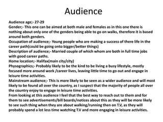 Audience
Audience age;- 27-29
Gender;- This one can be aimed at both male and females as in this one there is
nothing about only one of the genders being able to go on walks, therefore it is based
around both genders.
Occupation of audience;- Young people who are making a success of there life in the
career path(could be going onto bigger/better things)
Description of audience;- Married couple of which whom are both in full time jobs
with good career paths.
Home location;- Halifax(main city/city)
Physographics;- Probably likely to be the kind to be living a busy lifestyle, mostly
focused more around work /career lives, leaving little time to go out and engage in
leisure time activities.
Mainstream audience;- This is more likely to be seen as a wider audience and will most
likely to be found all over the country, as I suspect that the majority of people all over
the country enjoy to engage in leisure time activities.
From looking at this audience I feel that the best way to reach out to them and for
them to see advertisements/bill boards/notices about this as they will be more likely
to see such thing when they are about walking/running then on T.V, as they will
probably spend a lot less time watching T.V and more engaging in leisure activities.
 