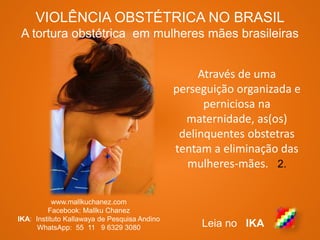 VIOLÊNCIA OBSTÉTRICA NO BRASIL
A tortura obstétrica em mulheres mães brasileiras
www.mallkuchanez.com
Facebook: Mallku Chanez
IKA: Instituto Kallawaya de Pesquisa Andino
WhatsApp: 55 11 9 6329 3080 Leia no IKA
Através de uma
perseguição organizada e
perniciosa na
maternidade, as(os)
delinquentes obstetras
tentam a eliminação das
mulheres-mães. 2.
 