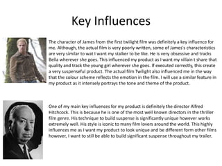 Key Influences
The character of James from the first twilight film was definitely a key influence for
me. Although, the actual film is very poorly written, some of James's characteristics
are very similar to wat I want my stalker to be like. He is very obsessive and tracks
Bella wherever she goes. This influenced my product as I want my villain t share that
quality and track the young girl wherever she goes. If executed correctly, this create
a very suspenseful product. The actual film Twilight also influenced me in the way
that the colour scheme reflects the emotion in the film. I will use a similar feature in
my product as it intensely portrays the tone and theme of the product.
One of my main key influences for my product is definitely the director Alfred
Hitchcock. This is because he is one of the most well known directors in the thriller
film genre. His technique to build suspense is significantly unique however works
extremely well. His style is iconic to many film lovers around the world. This highly
influences me as I want my product to look unique and be different form other films
however, I want to still be able to build significant suspense throughout my trailer.
 