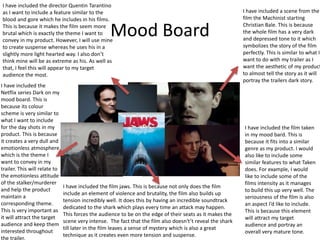 Mood Board
I have included the director Quentin Tarantino
as I want to include a feature similar to the
blood and gore which he includes in his films.
This is because it makes the film seem more
brutal which is exactly the theme I want to
convey in my product. However, I will use mine
to create suspense whereas he uses his in a
slightly more light hearted way. I also don’t
think mine will be as extreme as his. As well as
that, I feel this will appear to my target
audience the most.
I have included a scene from the
film the Machinist starting
Christian Bale. This is because
the whole film has a very dark
and depressed tone to it which
symbolizes the story of the film
perfectly. This is similar to what I
want to do with my trailer as I
want the aesthetic of my product
to almost tell the story as it will
portray the trailers dark story.
I have included the film taken
in my mood bard. This is
because it fits into a similar
genre as my product. I would
also like to include some
similar features to what Taken
does. For example, I would
like to include some of the
films intensity as it manages
to build this up very well. The
seriousness of the film is also
an aspect I’d like to include.
This is because this element
will attract my target
audience and portray an
overall very mature tone.
I have included the film jaws. This is because not only does the film
include an element of violence and brutality, the film also builds up
tension incredibly well. It does this by having an incredible soundtrack
dedicated to the shark which plays every time an attack may happen.
This forces the audience to be on the edge of their seats as it makes the
scene very intense. The fact that the film also doesn't’t reveal the shark
till later in the film leaves a sense of mystery which is also a great
technique as it creates even more tension and suspense.
I have included the
Netflix series Dark on my
mood board. This is
because its colour
scheme is very similar to
what I want to include
for the day shots in my
product. This is because
it creates a very dull and
emotionless atmosphere
which is the theme I
want to convey in my
trailer. This will relate to
the emotionless attitude
of the stalker/murderer
and help the product
maintain a
corresponding theme.
This is very important as
it will attract the target
audience and keep them
interested throughout
the trailer.
 