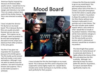Mood Board
I have included the director
Tim Burton on my mood
board. This is because Burtons
films are usually very dark
themed and are also very
unique. This inspires me as
although I want my product to
be very dark and gripping I
also want it to be unique and
stand out from other products
in the same genre.
I choose the film Dracula Untold
to go on my mood board. This
was mainly because of the
gloomy colour tone of the film. It
creates a very dark atmosphere
for the film which is exactly what
I want to include in my product.
It allows the audience to know
the films theme without even
having to really watch it as it
portrays such a clear theme. The
film also includes quite violent
aspects which is also similar to
what I would like to include in
my product however, I think they
will be more extreme and gory in
my product. In certain places,
the film also builds up some
tension which is obviously an
element I would like to include in
my product.
This Dark Knight Rises poster
interests me mainly because of
its extremely dark theme. It
highly reflects the theme of the
film and advertises the film
truthfully. Although I am
planning to have my colour
pallet this dark for my product,
its mature and dark theme
significantly inspires me.
The film IT has given me
inspiration for my product
because of its thriller genre.
The film builds up the tension
well and creates a very scary
atmosphere. Although I may
not want to exactly scare the
audience, I do want to build up
tension and suspense. This is
so the trailers purpose is
achieved.
I have included the film the Dark Knight on my mood
board. This is because the films action sequences and
suspenseful scenes highly inspire me. I would like to
include some similar techniques in my thriller as they
work perfectly for their purpose.
American Psycho inspired me
because of Christians Bales
psycho nature. I would love to try
to include the films element of
danger and intensity in my trailer.
This is to create a mature tone
and to fit the thriller theme. The
film is also directed incredibly
well.
 