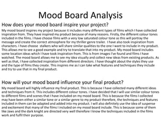 Mood Board Analysis
How does your mood board inspire your project?
My mood board inspires my project because it includes many different types of films which I have collected
inspiration from. They have inspired my product because of many reasons. Firstly, the different colour tones
included in the films. I have choose films with a very low saturated colour tone as this will portray the
message and create the correct atmosphere for my thriller genre trailer. I have also took inspiration from
characters. I have choose stalkers who will share similar qualities to the one I want to include in my product.
This allows me to see a good example and try to translate that into my product. My mood board includes
some location ideas which I have took inspiration from. This is from images I've found and films I have
watched. The mood board allows me to see my idea visually and collect new ideas from existing products. As
well as that, I have collected inspiration from different directors. I have thought about the styles they use
and the type of films they create. This inspires me as I can take what features and techniques they include
and try to use that in my final product.
How will your mood board influence your final product?
My mood board will highly influence my final product. This is because I have collected many different ideas
and techniques from it. This includes different colour tones. I have decided that I will use similar colour tones
to different films and scenes that I have included on my mood board. This is because the films I collected
may have been either a similar tone or a similar genre to my product therefore, the techniques and features
included in them can be adapted and added into my product. I will also definitely use the idea of suspense
and excitement that many of the films I included on my mood board include. This is because some of them
like Jaws and the dark knight are directed very well therefore I know the techniques included in the films
work and fulfil their purpose.
 