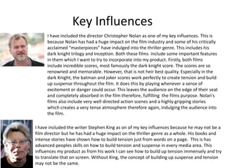 Key Influences
I have included the director Christopher Nolan as one of my key influences. This is
because Nolan has had a huge impact on the film industry and some of his critically
acclaimed “masterpieces” have indulged into the thriller genre. This includes his
dark knight trilogy and Inception. Both these films include some important features
in them which I want to try to incorporate into my product. Firstly, both films
include incredible scores, most famously the dark knight score. The scores are so
renowned and memorable. However, that is not heir best quality. Especially in the
dark Knight, the batman and joker scores work perfectly to create tension and build
up suspense throughout the film. It does this by playing whenever a sense of
excitement or danger could occur. This leaves the audience on the edge of their seat
and completely absorbed in the film therefore, fulfilling the films purpose. Nolan's
films also include very well directed action scenes and a highly gripping stories
which creates a very tense atmosphere therefore again, indulging the audience into
the film.
I have included the writer Stephen King as on of my key influences because he may not be a
film director but he has had a huge impact on the thriller genre as a whole. His books and
intense stories have shown how to build tension just from words on a page. This is has
advanced peoples skills on how to build tension and suspense in every media area. This
influences my product as from his work I can see how to build up tension immensely and try
to translate that on screen. Without King, the concept of building up suspense and tension
may not be the same.
 