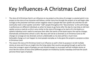 Key Influences-A Christmas Carol
• The story of A Christmas Carol is an influence on my project as the story of scrooge is a pivotal point in my
project as the story of my character will follow a similar story line through the project as he will begin alike
scrooge as the presenter will have certain negative views in people like train spotter etc and then he will
eventually meet a train spotter and other "odd" people throughout the "documentary" as this will change
is preferences on different individuals as when he leaves to go home after the day he may help an old train
spotter across a road etc as this is very similar to the story of Scrooge as he starts of in the book as a
spiteful individual and is awful to everyone then after the events of the book nearer the ned he changes
dramatically and becomes almost a saint. My story will not be as dramatic as A Christmas Carol as the
changes to scrooge are too dramatic and are unbelievable as my story will be a much more
believable change as it can happen to most people everyday as it also gives the projects a purpose as does
A Christmas Carol.
• The reason the story of A Christmas Carol is an influence as well is that its purpose is to tell multiple
stories at once and it has an insight into the living states that country was going through as well as the
story that scrooge is apart of (people can and should change) as my project will tell multiple stories at
once like the stories of how some (different) people are treated by society nowadays and how the youth
perceive these types of people.
 