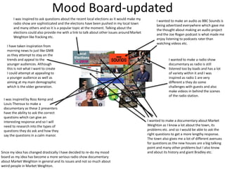 Mood Board-updated
Since my idea has changed drastically I have decided to re-do my mood
board as my idea has become a more serious radio show documentary
about Market Weighton in general and its issues and not so much about
weird people in Market Weighton.
I have taken inspiration from
morning news tv just like GMB
as they attempt to stay on the
trends and appeal to the
younger audiences. Although
this is not what I want to create
I could attempt at appealing to
a younger audience as well as
aiming at my main demographic
which is the older generation.
I was inspired to ask questions about the recent local elections as it would make my
radio show are sophisticated and the elections have been pushed in my local town
and many others and so it is a popular topic at the moment. Talking about the
elections could also provide me with a link to talk about other issues around Market
Weighton like fracking etc.
I wanted to make a documentary about Market
Weighton as I know a lot about the town, its
problems etc. and so I would be able to ask the
right questions to get a more lengthy response.
The town also gives me a lot of different avenues
for questions as the new houses are a big talking
point and many other problems but I also know
and about its history and giant Bradley etc.
I wanted to make an audio as BBC Sounds is
being advertised everywhere which gave me
the thought about making an audio project
and the Joe Rogan podcast is what made me
enjoy listening to podcasts rater than
watching videos etc.
I was inspired by Ross Kemp and
Louis Theroux to make a
documentary as these 2 presenters
have the ability to ask the correct
questions which can give an
interesting response and so I will
need to research into the types of
questions they do ask and how they
say the questions in a calm manor.
I wanted to make a radio show
documentary as radio is still
listened too by loads and has a lot
of variety within it and I was
inspired as radio 1 are very
different a they do some
challenges with guests and also
make videos in behind the scenes
of the radio station.
 