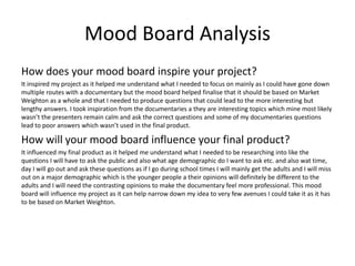 Mood Board Analysis
How does your mood board inspire your project?
It inspired my project as it helped me understand what I needed to focus on mainly as I could have gone down
multiple routes with a documentary but the mood board helped finalise that it should be based on Market
Weighton as a whole and that I needed to produce questions that could lead to the more interesting but
lengthy answers. I took inspiration from the documentaries a they are interesting topics which mine most likely
wasn’t the presenters remain calm and ask the correct questions and some of my documentaries questions
lead to poor answers which wasn’t used in the final product.
How will your mood board influence your final product?
It influenced my final product as it helped me understand what I needed to be researching into like the
questions I will have to ask the public and also what age demographic do I want to ask etc. and also wat time,
day I will go out and ask these questions as if I go during school times I will mainly get the adults and I will miss
out on a major demographic which is the younger people a their opinions will definitely be different to the
adults and I will need the contrasting opinions to make the documentary feel more professional. This mood
board will influence my project as it can help narrow down my idea to very few avenues I could take it as it has
to be based on Market Weighton.
 