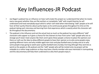 Key Influences-JR Podcast
• Joe Rogan's podcast has an influence on how I will create this project as I understand that when he meets
every new guest whether they are flat earthers or completely “odd” with stupid theories he will
understand and treat everybody equal which is what I will need when interviewing “odd” people as he will
hear all their quirky theories about quirky topics as he continuously grows throughout his time on the
podcast taking each interview and learning from that experience which is exactly what this character will
do throughout the documentary.
• The podcast is the influence and not the actual host as much as the podcast has every different “odd”
characters who appear as it gives a chance for the listeners to hear from some ”odd” people who are so
strange you'll never meet anyone like them and it gives these people a chance to place the opinions out
there as I will use the idea to allow different people to have their opinion as to why some people enjoy
spotting different trains and why middle-aged men train and play football every Sunday and as to why
some people enjoy going to watch poor quality football every Sunday morning although they wont be as
weird as the people on JRs podcast and the “odd” people who will be invited onto my project will be
relatable to a rather large audience as they may have a family member who was interested in trainspotting
and this documentary will help them understand as why them people enjoy it.
 