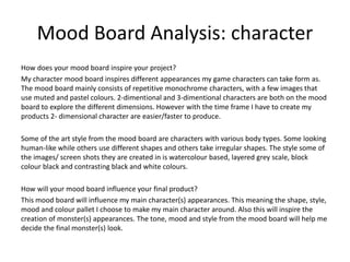 Mood Board Analysis: character
How does your mood board inspire your project?
My character mood board inspires different appearances my game characters can take form as.
The mood board mainly consists of repetitive monochrome characters, with a few images that
use muted and pastel colours. 2-dimentional and 3-dimentional characters are both on the mood
board to explore the different dimensions. However with the time frame I have to create my
products 2- dimensional character are easier/faster to produce.
Some of the art style from the mood board are characters with various body types. Some looking
human-like while others use different shapes and others take irregular shapes. The style some of
the images/ screen shots they are created in is watercolour based, layered grey scale, block
colour black and contrasting black and white colours.
How will your mood board influence your final product?
This mood board will influence my main character(s) appearances. This meaning the shape, style,
mood and colour pallet I choose to make my main character around. Also this will inspire the
creation of monster(s) appearances. The tone, mood and style from the mood board will help me
decide the final monster(s) look.
 