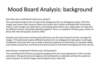 Mood Board Analysis: background
How does your mood board inspire your project?
The mood board inspires the art style of the background for my videogame project. All of the
images and screen shots show art styles that contain lots of layers and depth with harmonious
colours. Some images use solid colours and shading while others use a watercolour art style that
has different colours and shades blending together. There is a repetition of black, greys, whites an
blues with reds and purples used less often.
Outside areas like Forests and mountains/hill areas are the most frequent terrains amongst the
images. Th mood board inspires different locations for my videogame to take place in and types
of obstacles and props that I can include to keep the appearance interesting. For example rubble
and stumps to jump over and birds and insects to look at and make the background more natural.
How will your mood board influence your final product?
The mood board will influence my games background by the visual appearance of the art style
and terrain. Along with what will appear, what will become an obstacle and how the audience
views the game. As all the images view the game from a side view.
 