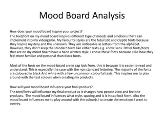 Mood Board Analysis
How does your mood board inspire your project?
The text/font on my mood board inspires different type of moods and emotions that I can
implement into my videogame. My favourite styles are the futuristic and cryptic fonts because
they inspire mystery and the unknown. They are noticeable as letters from the alphabet.
However, they don’t keep the standard form like either texts e.g. comic sans. Other fonts/texts
that are on my mood board have a hand written style. I chose these fonts because I like how they
feel more familiar and personal than block fonts.
Most of the fonts on the mood board are in cap lock from, this is because it is easier to read and
understand. This is especially the case with the non standard lettering. The majority of the fonts
are coloured in black And white with a few uncommon colourful texts. This inspires me to play
around with the text colours when creating my products.
How will your mood board influence your final product?
The text/fonts will influence my final product as it changes how people view and feel the
products. The mood board influences what style, spacing and is it in cap lock form. Also the
mood board influences me to play around with the colour(s) to create the emotions I want to
convey.
 