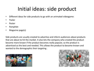 Initial ideas: side product
• Different ideas for side products to go with an animated videogame:
• Trailer
• Poster
• Pamphlet
• Magazine page(s)
Side products are usually created to advertise and inform audiences about products
that are about to hit the market. It also lets the company who created the product
become more known if the product becomes really popular, so the product is
advertised as the best and needed. This allows the product to become known and
wanted to the demographic their targeting .
 