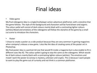 Final ideas
• Video game
My final videogame idea is a single/multiplayer action-adventure platfromer, with a storyline that
the game follows. The style of the background and characters will be hand drawn and organic.
The colour pallet will consist of dark colours mainly black with a contrasting lighter colours
(whites).Mood and emotions of the videogame will follow the storyline of the game by a small
cut scene to introduce the characters.
• Poster
I chose to create a poster as a side product because they are very common in gaming magazines
when company's release a new game. I also like the idea of creating some of the poster art in
Photoshop.
My final poster idea is a portrait A4 size that would fit inside a magazine but is also sizable to fit in
different sizes like A2. The colour pallet is going to stay the same as the videogame. Which would
be of dark colours mainly black with a contrasting lighter colours (whites). The emotions and
mood I want the poster to convey is mystery, unknown and cryptic. This is because I want people
to want to play the game out of curiosity and not think is a common platfromer.
 