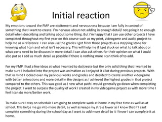 Initial reaction
My emotions toward the FMP are excitement and nervousness because I am fully in control of
something that I want to create. I’m nervous about not adding in enough detail/ not going it to enough
detail when describing and talking about some thing. But i'm happy that I can use other projects I have
completed throughout my first year on this course such as my print, videogame and audio project to
help me as a reference. I can also use the grades I got from those projects as a stepping stone for
knowing what I can and what isn’t necessary. This will help me if I get stuck on what to talk about or
what parts need to be discuses in more detail. I can also ask others for their opinion on what I could
also put so I add as much detail as possible if there is nothing more I can think of to add.
For my FMP I had a few ideas at what I wanted to do/create but the only solid thing that I wanted to
make sure I included into the project was animation as I enjoyed it a lot during previous projects. With
that in mind I looked over my pervious works and grades and decided to create another videogame
with better animations and more detail in the designs as I achieved the highest grades in that project
compared to the others. This was good as I new what path I would generally go down when completing
the project. I want to surpass the quality of work I created in my videogame project as with more time I
feel I can do more/better work.
To make sure I stay on schedule I am going to complete work at home in my free time as well as at
school. This helps me go into more detail, as well as keeps my stress lower as I know that if I cant
complete something during the school day as I want to add more detail to it I know I can complete it at
home.
 
