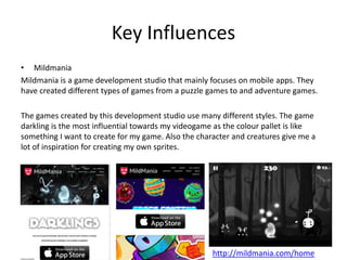 Key Influences
• Mildmania
Mildmania is a game development studio that mainly focuses on mobile apps. They
have created different types of games from a puzzle games to and adventure games.
The games created by this development studio use many different styles. The game
darkling is the most influential towards my videogame as the colour pallet is like
something I want to create for my game. Also the character and creatures give me a
lot of inspiration for creating my own sprites.
http://mildmania.com/home
 