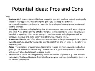 Pros:
• Strategy- With strategy games I like how you get to plan and you have to think strategically
ahead of your opponent. With crating the game you can keep the different
background(maps) to a minimum or have a lot depending on how many matches I would
want to animate.
• Role-play- I enjoy with role play being able to move at your own pace with a story in your
own time. A pro of role playing is that nothing has to make complete sense. Roleplaying is
based of story telling. I like this because you can chose one or multiple genres such as
fantasy or medieval and make a story that other would have to follow.
• Adventure- I like the idea of an adventure because there is always one set goal the player is
trying to reach. An adventure would be okay to create from one set angle for the player to
view the game.
• Action- The emotions of suspense and adrenaline you can get from playing a good action
game you are invested in is something I like the idea of. A pro is that these can be create
with cleverly placed details such as added music.
• Sports- Pros of sports are they generally have a set number of players (e.g. table tennis is
two player). This I good because depending how you want to create the character there is a
set amount to complete.
Potential ideas: Pros and Cons
 