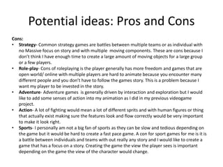 Cons:
• Strategy- Common strategy games are battles between multiple teams or as individual with
no Massive focus on story and with multiple moving components. These are cons because I
don’t think I have enough time to create a large amount of moving objects for a large group
or a few players.
• Role-play- Cons of roleplaying is the player generally has more freedom and games that are
open world/ online with multiple players are hard to animate because you encounter many
different people and you don’t have to follow the games story. This is a problem because I
want my player to be invested in the story.
• Adventure- Adventure games is generally driven by interaction and exploration but I would
like to add some senses of action into my animation as I did in my previous videogame
project.
• Action- A lot of fighting would mean a lot of different sprits and with human figures or thing
that actually exist making sure the features look and flow correctly would be very important
to make it look right.
• Sports- I personally am not a big fan of sports as they can be slow and tedious depending on
the game but it would be hard to create a fast pace game. A con for sport games for me is it is
a battle between individuals and teams with out really any story and I would like to create a
game that has a focus on a story. Creating the game the view the player sees is important
depending on the game the view of the character would change.
Potential ideas: Pros and Cons
 