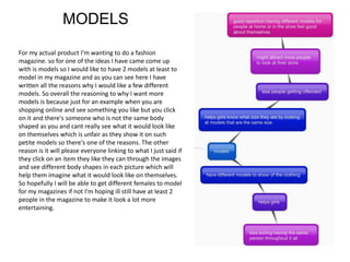 MODELS
For my actual product I'm wanting to do a fashion
magazine. so for one of the ideas I have came come up
with is models so I would like to have 2 models at least to
model in my magazine and as you can see here I have
written all the reasons why I would like a few different
models. So overall the reasoning to why I want more
models is because just for an example when you are
shopping online and see something you like but you click
on it and there's someone who is not the same body
shaped as you and cant really see what it would look like
on themselves which is unfair as they show it on such
petite models so there's one of the reasons. The other
reason is it will please everyone linking to what I just said if
they click on an item they like they can through the images
and see different body shapes in each picture which will
help them imagine what it would look like on themselves.
So hopefully I will be able to get different females to model
for my magazines if not I'm hoping ill still have at least 2
people in the magazine to make it look a lot more
entertaining.
 