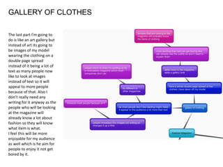 GALLERY OF CLOTHES
The last part I’m going to
do is like an art gallery but
instead of art its going to
be images of my model
wearing the clothing on a
double page spread
instead of it being a lot of
text as many people now
like to look at images
instead of text so it will
appeal to more people
because of that. Also I
don’t really need any
writing for it anyway as the
people who will be looking
at the magazine will
already know a lot about
fashion so they will know
what item is what.
I feel this will be more
enjoyable for my audience
as well which is he aim for
people to enjoy it not get
bored by it.
 