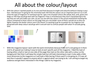 All about the colour/layout
• With the colours I wanted pastels as its nice and fresh because its bright and colourful without it being in your
face. I feel because I’m going for the minimalist look I felt that the colours are an important part to it as it will
show the type of magazine I’m wanting to go for. I got a mix of pastel colours like yellow, blue, pink, green and
beige as I felt they would go best with my magazine I have in mind because they aren't overpowering to the
eye they are soft and makes you calm. As you can see with the colours in the actual mood board showing the
colours compared to these colours on this page they are a lot bolder some of them I would use as they are
lighter however the darker colours aren't the theme I'm wanting to go for as pastels for my magazine and
going bold with deep colours would go with it and will start to confuse people with what I'm actually going
with.
• With the magazine layout I went with the work minimalistic because there isn’t a lot going on in them
and its all spaced out making it easy to look at each specific part of the magazine. I liked the look of
having either a leaf or text on one side of the page then text on the other side with a colour as the
background I feel that it will keep the simple look but still look interesting to read. It also adds a little
more dimension to the magazine as it will look a little boring if there wasn’t a lot going on, if it was all
text then it wouldn’t appeal to anyone which is against what I am trying to do. I am aiming to target my
audience and get them interested in the things I add to my magazine.
 