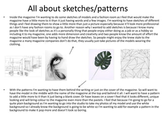 • Inside the magazine I’m wanting to do some sketches of models and a fashion room as I feel that would make the
magazine have a little more to it than it just having words and a few images. I’m wanting to have sketches of different
things and I feel drawing them to show a little more than just a picture especially because it’ll look more professional
as I don’t have any fashion rooms to go to. Another reason why I wanted to add sketches is because I know many
people like the look of sketches as it’s a personally thing that people enjoy either doing as a job or as a hobby so
including it to my magazine, one adds more dimension and creativity and two people know the amount of effort the
magazine would have been by having to hand draw the sketches. So people might enjoy the knew style to the
magazine a many magazine companies don’t do that, they usually just take pictures of the models wearing the
clothing.
• With the patterns I’m wanting to have them behind the writing or just on the cover of the magazine. So will want to
have the model in the middle with the name of the magazine at the top and behind it all. I will want to have a pattern
to add a little more to it than it just being a blank cover. Or have leaves on a cover I feel that it looks different, unique
looking and will bring colour to the magazine even more than the pastels. I feel that because I'm going to go for a
quite plain background as I'm wanting to go into the studio to take my photos of my model and use the white
background so I already know the background is going to be white so I'm wanting to add for example a pattern in the
background to make it pop more and doesn’t look so boring.
All about sketches/patterns
 