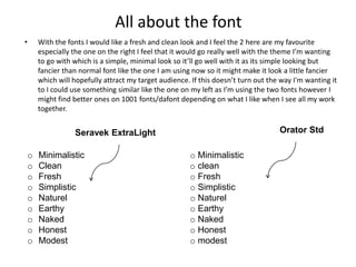 All about the font
• With the fonts I would like a fresh and clean look and I feel the 2 here are my favourite
especially the one on the right I feel that it would go really well with the theme I’m wanting
to go with which is a simple, minimal look so it’ll go well with it as its simple looking but
fancier than normal font like the one I am using now so it might make it look a little fancier
which will hopefully attract my target audience. If this doesn’t turn out the way I'm wanting it
to I could use something similar like the one on my left as I’m using the two fonts however I
might find better ones on 1001 fonts/dafont depending on what I like when I see all my work
together.
o Minimalistic
o clean
o Fresh
o Simplistic
o Naturel
o Earthy
o Naked
o Honest
o modest
Orator Std
o Minimalistic
o Clean
o Fresh
o Simplistic
o Naturel
o Earthy
o Naked
o Honest
o Modest
Seravek ExtraLight
 