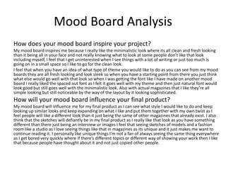 Mood Board Analysis
How does your mood board inspire your project?
My mood board inspires me because I really like the minimalistic look where its all clean and fresh looking
than it being all in your face and not really knowing what to look at some people don’t like that look
including myself, I feel that I get uninterested when I see things with a lot of writing or just too much is
going on in a small space so I like to go for the clean look.
I feel that when you have an idea of what type of theme you would like to do as you can see from my mood
boards they are all fresh looking and look sleek so when you have a starting point from there you just think
what else would go well with that look so when I was getting the font like I have made on another mood
board I really liked the spaced out font as I felt it goes well with my theme and then just natural font would
look good but still goes well with the minimalistic look. Also with actual magazines that I like they’re all
simple looking but still noticeable by the way of the layout by it looking sophisticated.
How will your mood board influence your final product?
My mood board will influence me for my final product as I can see what style I would like to do and keep
looking up similar looks and keep expanding on what I like and put them together with my own twist as I
feel people will like a different look than it just being the same of other magazines that already exist. I also
think that the sketches will defiantly be in my final product as I really like that look as you have something
different than there just being an interview or images I feel that seeing sketches of models and a fashion
room like a studio as I love seeing things like that in magazines as its unique and it just makes me want to
continue reading it. I personally like unique things I’m not a fan of always seeing the same thing everywhere
as I get bored very quickly where if there’s different topics or different way of showing your work then I like
that because people have thought about it and not just copied other people.
 