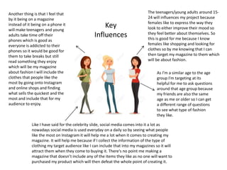 Key
Influences
The teenagers/young adults around 15-
24 will influences my project because
females like to express the way they
look to either improve their mood so
they feel better about themselves. So
this is good for me because I know
females like shopping and looking for
clothes so by me knowing that I can
then target my magazine to them which
will be about fashion.
As I’m a similar age to the age
group I’m targeting at its
helpful for me to ask questions
around that age group because
my friends are also the same
age as me or older so I can get
a different range of questions
to see what type of fashion
they like.
Like I have said for the celebrity slide, social media comes into it a lot as
nowadays social media is used everyday on a daily so by seeing what people
like the most on Instagram it will help me a lot when it comes to creating my
magazine. It will help me because if I collect the information of the type of
clothing my target audience like I can include that into my magazines so it will
attract them when they come to buying it. There's no point me making a
magazine that doesn’t include any of the items they like as no one will want to
purchased my product which will then defeat the whole point of creating it.
Another thing is that I feel that
by it being on a magazine
instead of it being on a phone it
will make teenagers and young
adults take time off their
phones which is good as
everyone is addicted to their
phones so it would be good for
them to take breaks but still
read something they enjoy
which will be my magazine
about fashion I will include the
clothes that people like the
most by going onto Instagram
and online shops and finding
what sells the quickest and the
most and include that for my
audience to enjoy.
 