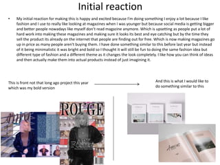 Initial reaction
• My initial reaction for making this is happy and excited because I’m doing something I enjoy a lot because I like
fashion and I use to really like looking at magazines when I was younger but because social media is getting bigger
and better people nowadays like myself don’t read magazine anymore. Which is upsetting as people put a lot of
hard work into making these magazines and making sure it looks its best and eye catching but by the time they
sell the product its already on the internet that people are finding out for free. Which is now making magazines go
up in price as many people aren't buying them. I have done something similar to this before last year but instead
of it being minimalistic it was bright and bold so I thought it will still be fun to doing the same fashion idea but
different type of fashion and a different theme as it changes the look completely. I like how you can think of ideas
and then actually make them into actual products instead of just imagining it.
This is front not that long ago project this year
which was my bold version
And this is what I would like to
do something similar to this
 