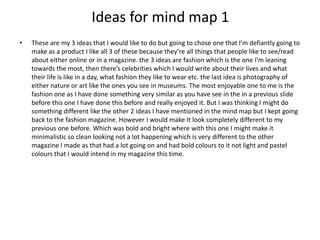 Ideas for mind map 1
• These are my 3 ideas that I would like to do but going to chose one that I’m defiantly going to
make as a product I like all 3 of these because they’re all things that people like to see/read
about either online or in a magazine. the 3 ideas are fashion which is the one I’m leaning
towards the most, then there’s celebrities which I would write about their lives and what
their life is like in a day, what fashion they like to wear etc. the last idea is photography of
either nature or art like the ones you see in museums. The most enjoyable one to me is the
fashion one as I have done something very similar as you have see in the in a previous slide
before this one I have done this before and really enjoyed it. But I was thinking I might do
something different like the other 2 ideas I have mentioned in the mind map but I kept going
back to the fashion magazine. However I would make It look completely different to my
previous one before. Which was bold and bright where with this one I might make it
minimalistic so clean looking not a lot happening which is very different to the other
magazine I made as that had a lot going on and had bold colours to it not light and pastel
colours that I would intend in my magazine this time.
 