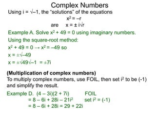 Complex Numbers
Using i = –1, the “solutions” of the equations
Example A. Solve x2 + 49 = 0 using imaginary numbers.
Using the square-root method:
x2 + 49 = 0 → x2 = –49 so
x = ±–49
x = ±49–1 = ±7i
x2 = –r
are x = ± ir
(Multiplication of complex numbers)
To multiply complex numbers, use FOIL, then set i2 to be (-1)
and simplify the result.
Example D. (4 – 3i)(2 + 7i) FOIL
= 8 – 6i + 28i – 21i2 set i2 = (-1)
= 8 – 6i + 28i = 29 + 22i
 