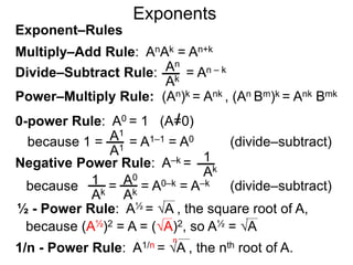 Multiply–Add Rule: AnAk = An+k
Divide–Subtract Rule: An
Ak
Power–Multiply Rule: (An)k = Ank , (An Bm)k = Ank Bmk
Exponents
= An – k
Exponent–Rules
0-power Rule: A0 = 1 (A=0)
=
1
Ak
1
Ak
A0
Ak
½ - Power Rule: A½ = A , the square root of A,
because (A½)2 = A = (A)2, so A½ = A
because 1 = = A1–1 = A0A1
A1
Negative Power Rule: A–k =
because = A0–k = A–k
1/n - Power Rule: A1/n = A , the nth root of A.
n
(divide–subtract)
(divide–subtract)
 