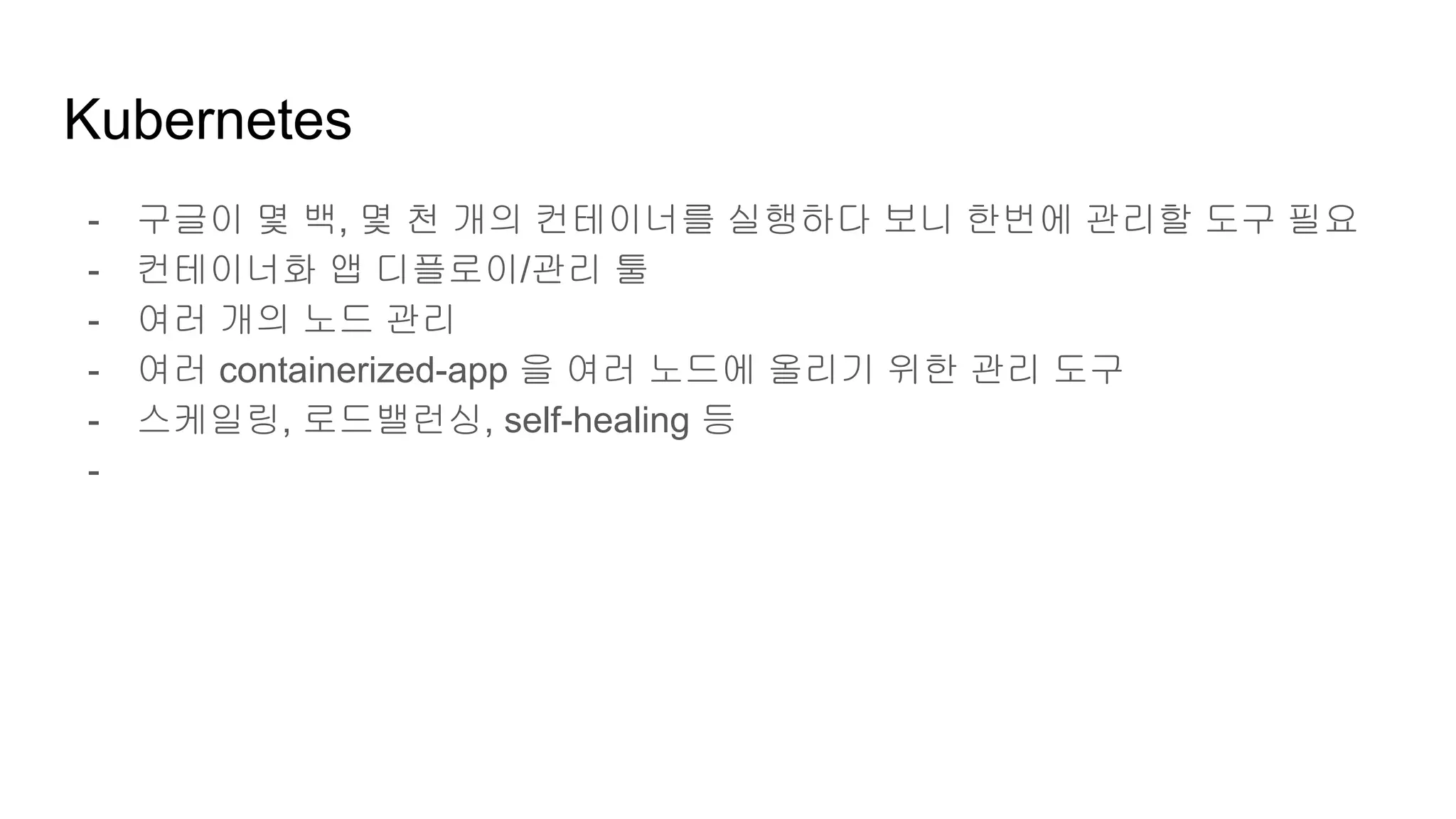 Kubernetes
- 구글이 몇 백, 몇 천 개의 컨테이너를 실행하다 보니 한번에 관리할 도구 필요
- 컨테이너화 앱 디플로이/관리 툴
- 여러 개의 노드 관리
- 여러 containerized-app 을 여러 노드에 올리기 위한 관리 도구
- 스케일링, 로드밸런싱, self-healing 등
-
 