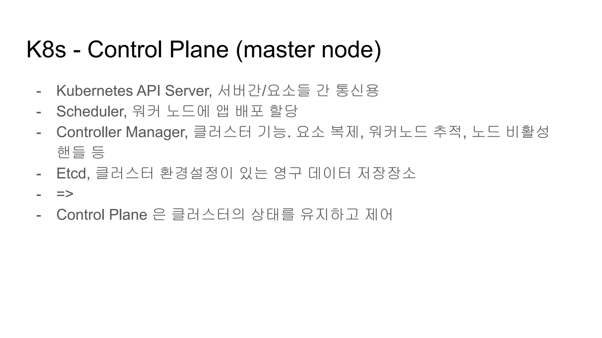 K8s - Control Plane (master node)
- Kubernetes API Server, 서버간/요소들 간 통신용
- Scheduler, 워커 노드에 앱 배포 할당
- Controller Manager, 클러스터 기능. 요소 복제, 워커노드 추적, 노드 비활성
핸들 등
- Etcd, 클러스터 환경설정이 있는 영구 데이터 저장장소
- =>
- Control Plane 은 클러스터의 상태를 유지하고 제어
 
