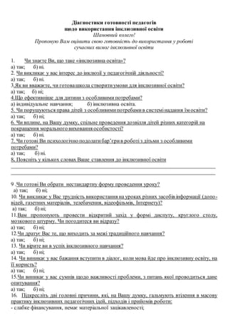 Діагностики готовності педагогів
щодо використання інклюзивної освіти
Шановний колего!
Пропоную Вам оцінити свою готовність до використання у роботі
сучасних вимог інклюзивної освіти
1. Чи знаєте Ви, що таке «інклюзивна освіта»?
а) так; б) ні.
2. Чи викликає у вас інтерес до інклюзії у педагогічній діяльності?
а) так; б) ні.
3.Як ви вважаєте, чи готовашкола створитиумови для інклюзивної освіти?
а) так; б) ні;
4.Що ефективніше для дитини з особливимипотребами?
а) індивідуальне навчання; б) інклюзивна освіта.
5. Чи порушуються права дітей з особливимипотребамив системінадання їм освіти?
а) так; б) ні;
6. Чи вплине, на Вашу думку, спільне проведення дозвілля дітей різних категорій на
покращення морального виховання особистості?
а) так; б) ні.
7. Чи готові Ви психологічно подолатибар’єрив роботіз дітьми з особливими
потребами?
а) так; б) ні.
8. Поясніть у кількох словах Ваше ставлення до інклюзивної освіти
____________________________________________________________________________
____________________________________________________________________________
9 .Чи готові Ви обрати нестандартну форму проведення уроку?
а) так; б) ні;
10. Чи викликає у Вас трудність використання на уроках різних засобів інформації (допо-
відей, газетних матеріалів, телебачення, відеофільмів, Інтернету)?
а) так; б) ні;
11.Вам пропонують провести відкритий захід у формі диспуту, круглого столу,
мозкового штурму. Чи погодитеся ви відразу?
а) так; б) ні;
12.Чи дратує Вас те, що виходить за межі традиційного навчання?
а) так; б) ні;
13. Чи вірите ви в успіх інклюзивного навчання?
а) так; б) ні;
14. Чи виникає у вас бажання вступити в діалог, коли мова йде про інклюзивну освіту, на
її користь?
а) так; б) ні;
15.Чи виникає у вас сумнів щодо важливості проблеми, з питань якої проводиться дане
опитування?
а) так; б) ні;
16. Підкресліть дві головні причини, які, на Вашу думку, гальмують втілення в масову
практику інклюзивних педагогічних ідей, підходів і прийомів роботи:
- слабке фінансування, немає матеріальної зацікавленості;
 