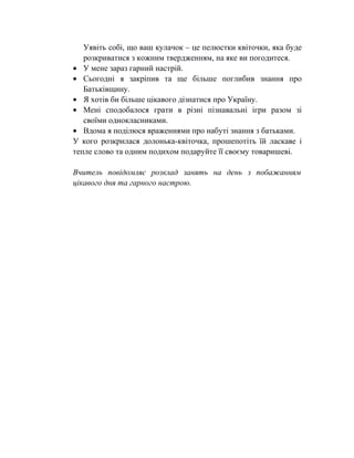 Уявіть собі, що ваш кулачок – це пелюстки квіточки, яка буде
розкриватися з кожним твердженням, на яке ви погодитеся.
• У мене зараз гарний настрій.
• Сьогодні я закріпив та ще більше поглибив знання про
Батьківщину.
• Я хотів би більше цікавого дізнатися про Україну.
• Мені сподобалося грати в різні пізнавальні ігри разом зі
своїми однокласниками.
• Вдома я поділюся враженнями про набуті знання з батьками.
У кого розкрилася долонька-квіточка, прошепотіть їй ласкаве і
тепле слово та одним подихом подаруйте її своєму товаришеві.
Вчитель повідомляє розклад занять на день з побажанням
цікавого дня та гарного настрою.
 