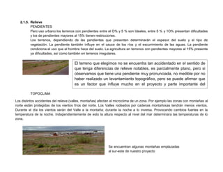 2.1.5. Relieve
PENDIENTES
Paro uso urbano los terrenos con pendientes entre el O% y 5 % son Ideales, entre 5 % y 1O% presentan dificultades
y los de pendientes mayores al 15% tienen restricciones.
Los terrenos, dependiendo de las pendientes que presenten determinarán el espesor del suelo y el tipo de
vegetación. La pendiente también influye en el cauce de los ríos y el escurrimiento de las aguas. La pendiente
condiciona el uso que el hombre hace del suelo. La agricultura en terrenos con pendientes mayores al 15% presenta
ya dificultades, así como también en terrenos irregulares.
TOPOCLIMA
Los distintos accidentes del relieve (valles, montañas) afectan al microclima de un zona. Por ejemplo las zonas con montañas al
norte están protegidas de los vientos fríos del norte. Los Valles rodeados por cadenas montañosas tendrán menos vientos.
Durante el día los vientos serán del Valle a la montaña; durante la noche a lo inversa. Provocando cambios fuertes en la
temperatura de la noche. Independientemente de esto la altura respecto al nivel del mar determinara las temperaturas de lo
zona.
El terreno que elegimos no se encuentra tan accidentado en el sentido de
que tenga diferencias de relieve notables, es parcialmente plano, pero si
observamos que tiene una pendiente muy pronunciada, no medible por no
haber realizado un levantamiento topográfico, pero se puede afirmar que
es un factor que influye mucho en el proyecto y parte importante del
contexto, digno de su observación
Se encuentran algunas montañas emplazadas
al sur-este de nuestro proyecto
 