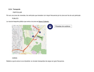 2.2.4. Transporte
PARTICULAR
Por ser una zona de viviendas, los vehículos que transitan con mayor frecuencia por la zona son los de uso particular.
PUBLICO
La ruta de trasporte público que entra a la zona es Nuevo Culiacán.
CARGA
Debido a que la zona no es industrial, no circulan transportes de carga con gran frecuencia.
Paradas de autobus
 