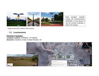 1.3. Levantamiento
Extensión 7 hectáreas.
Longitud y Latitud: 24.840036, -107.360539
Dirección: Carretera a Imala, Culiacán Rosales, Sin
Este proyecto también
cuenta con funcionamiento
sostenible, el cual apoya el
uso de muchas viviendas y
ahorro de energía.
Imágenes obtenidas de Skyline Plaza shopping
 