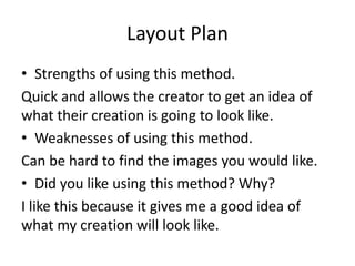 Layout Plan
• Strengths of using this method.
Quick and allows the creator to get an idea of
what their creation is going to look like.
• Weaknesses of using this method.
Can be hard to find the images you would like.
• Did you like using this method? Why?
I like this because it gives me a good idea of
what my creation will look like.
 