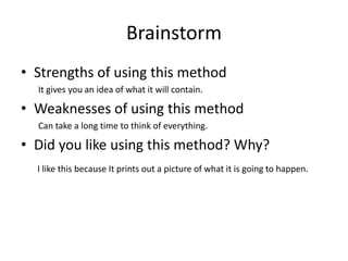 Brainstorm
• Strengths of using this method
It gives you an idea of what it will contain.
• Weaknesses of using this method
Can take a long time to think of everything.
• Did you like using this method? Why?
I like this because It prints out a picture of what it is going to happen.
 