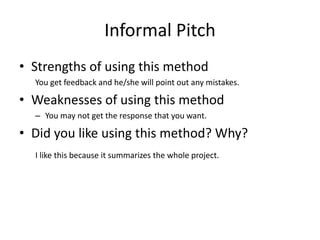 Informal Pitch
• Strengths of using this method
You get feedback and he/she will point out any mistakes.
• Weaknesses of using this method
– You may not get the response that you want.
• Did you like using this method? Why?
I like this because it summarizes the whole project.
 