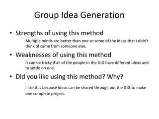Group Idea Generation
• Strengths of using this method
Multiple minds are better than one so some of the ideas that I didn’t
think of came from someone else.
• Weaknesses of using this method
It can be tricky if all of the people in the GIG have different ideas and
to settle on one.
• Did you like using this method? Why?
I like this because ideas can be shared through out the GIG to make
one complete project.
 
