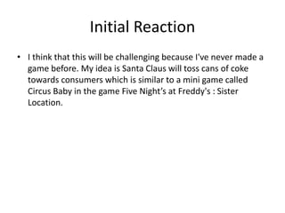 Initial Reaction
• I think that this will be challenging because I've never made a
game before. My idea is Santa Claus will toss cans of coke
towards consumers which is similar to a mini game called
Circus Baby in the game Five Night’s at Freddy's : Sister
Location.
 