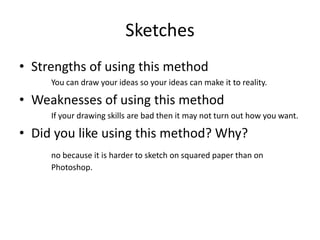 Sketches
• Strengths of using this method
You can draw your ideas so your ideas can make it to reality.
• Weaknesses of using this method
If your drawing skills are bad then it may not turn out how you want.
• Did you like using this method? Why?
no because it is harder to sketch on squared paper than on
Photoshop.
 