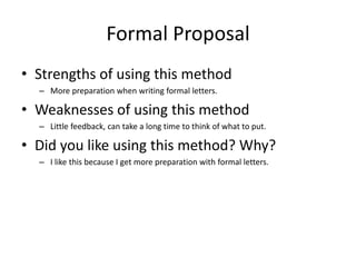 Formal Proposal
• Strengths of using this method
– More preparation when writing formal letters.
• Weaknesses of using this method
– Little feedback, can take a long time to think of what to put.
• Did you like using this method? Why?
– I like this because I get more preparation with formal letters.
 