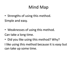 Mind Map
• Strengths of using this method.
Simple and easy.
• Weaknesses of using this method.
Can take a long time.
• Did you like using this method? Why?
I like using this method because it is easy but
can take up some time.
 