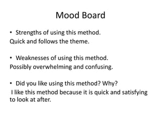 Mood Board
• Strengths of using this method.
Quick and follows the theme.
• Weaknesses of using this method.
Possibly overwhelming and confusing.
• Did you like using this method? Why?
I like this method because it is quick and satisfying
to look at after.
 