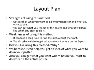 Layout Plan
• Strengths of using this method
– Get ideas of what you want to do with you poster and what you
want to use.
– You can get what you theme of the poster and what it will look
like when you start to do it.
• Weaknesses of using this method
– It can take a long time to find the picture that the want.
– You do take a while to get what you want where on the layout.
• Did you like using this method? Why?
• Yes because it can help you get an idea of what you want to
do in your poster.
• Also you can get what you want where before you start to
do work on the actual poster.
 